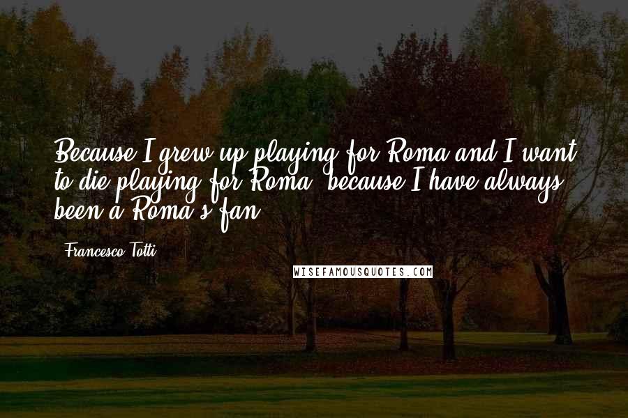 Francesco Totti Quotes: Because I grew up playing for Roma and I want to die playing for Roma, because I have always been a Roma's fan!