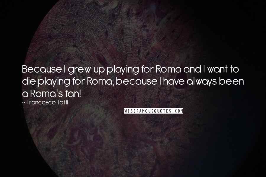 Francesco Totti Quotes: Because I grew up playing for Roma and I want to die playing for Roma, because I have always been a Roma's fan!