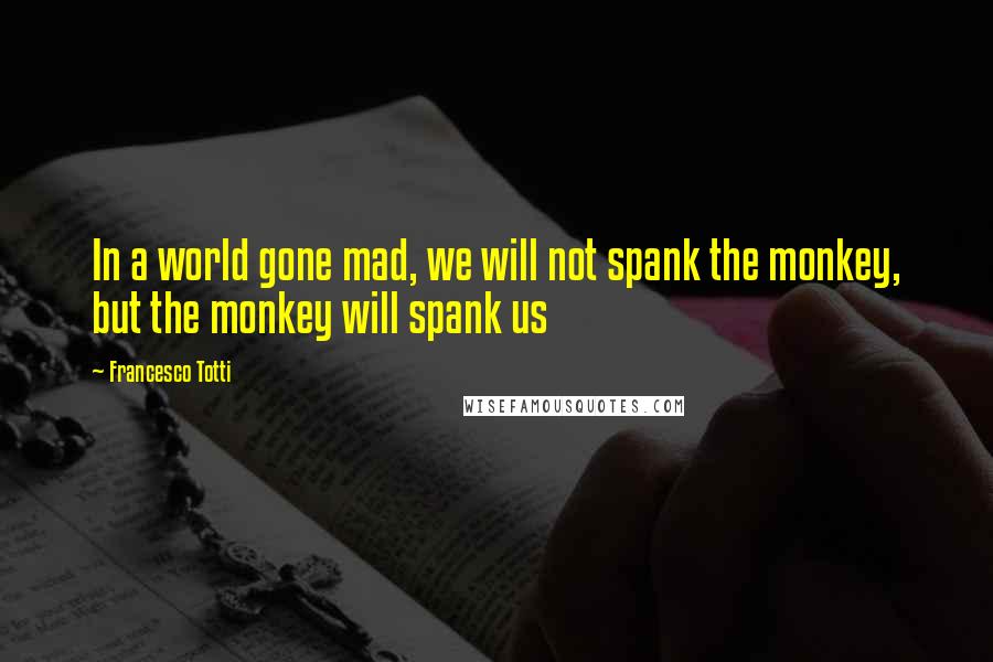 Francesco Totti Quotes: In a world gone mad, we will not spank the monkey, but the monkey will spank us