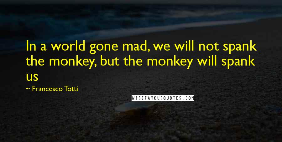 Francesco Totti Quotes: In a world gone mad, we will not spank the monkey, but the monkey will spank us