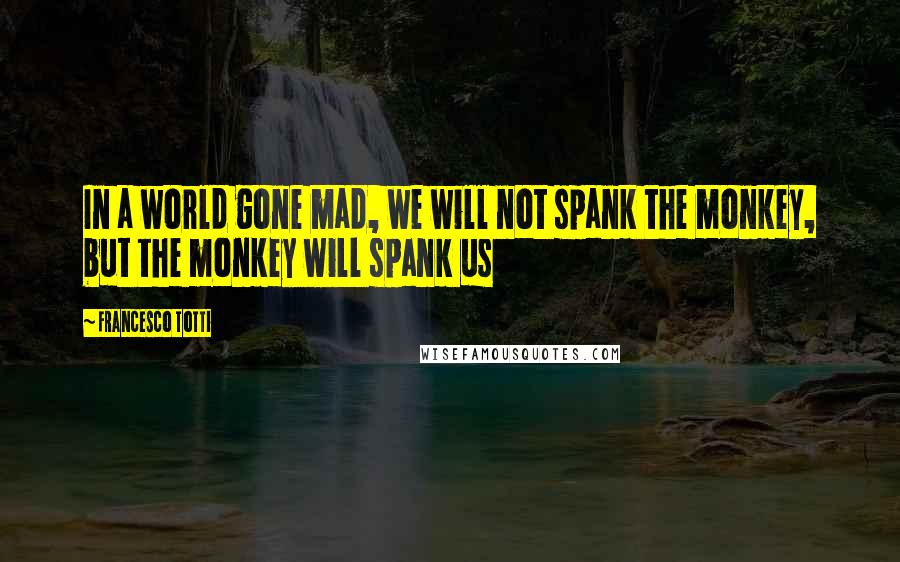 Francesco Totti Quotes: In a world gone mad, we will not spank the monkey, but the monkey will spank us