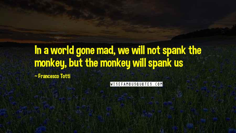 Francesco Totti Quotes: In a world gone mad, we will not spank the monkey, but the monkey will spank us