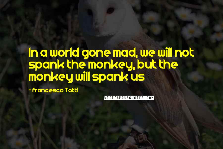 Francesco Totti Quotes: In a world gone mad, we will not spank the monkey, but the monkey will spank us