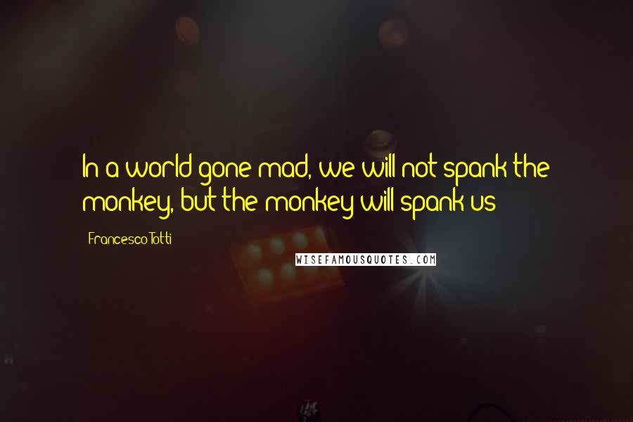 Francesco Totti Quotes: In a world gone mad, we will not spank the monkey, but the monkey will spank us