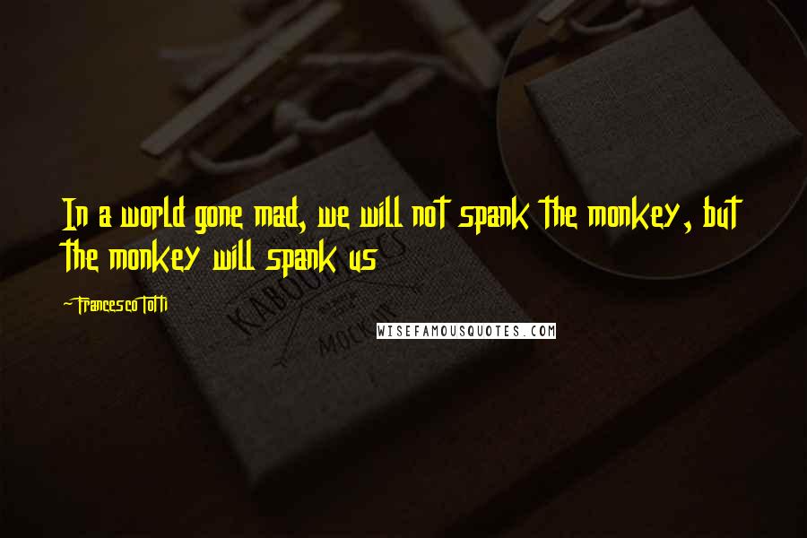 Francesco Totti Quotes: In a world gone mad, we will not spank the monkey, but the monkey will spank us
