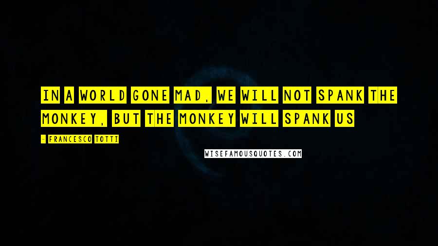 Francesco Totti Quotes: In a world gone mad, we will not spank the monkey, but the monkey will spank us