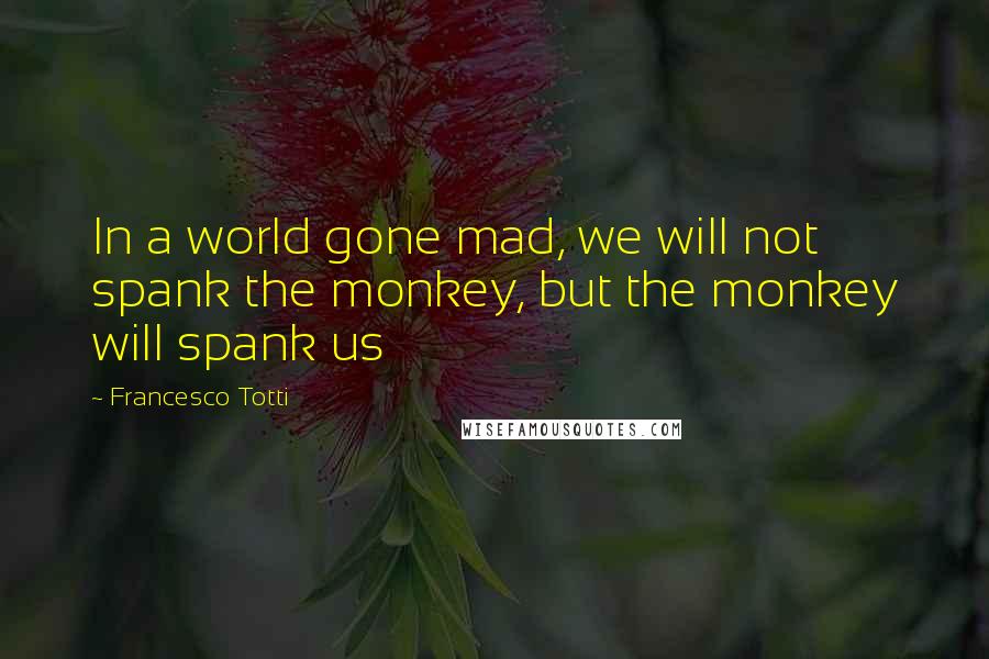 Francesco Totti Quotes: In a world gone mad, we will not spank the monkey, but the monkey will spank us