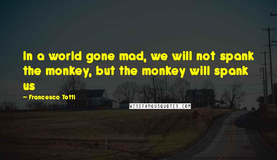 Francesco Totti Quotes: In a world gone mad, we will not spank the monkey, but the monkey will spank us