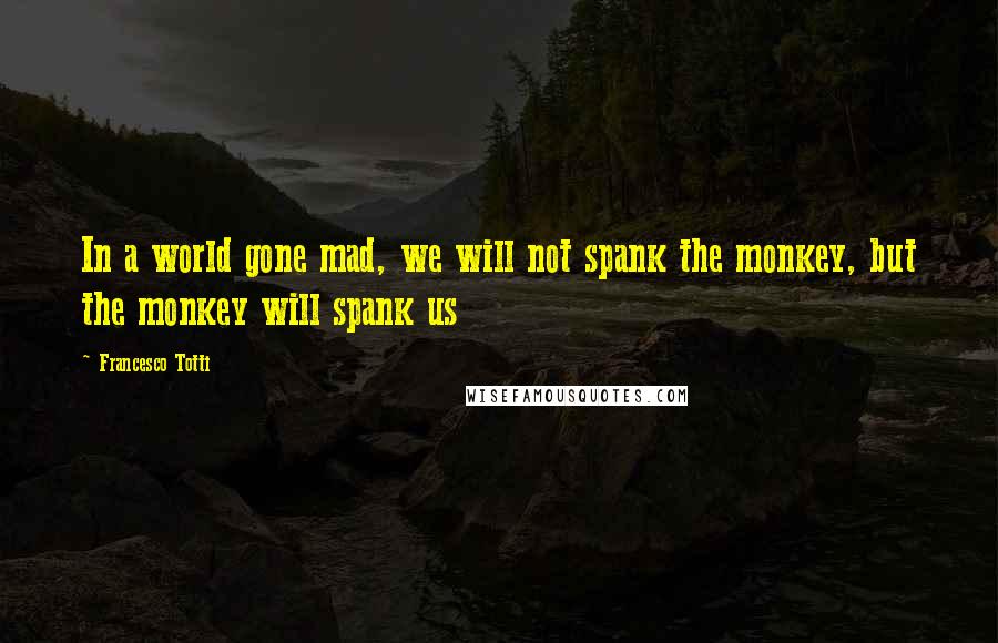 Francesco Totti Quotes: In a world gone mad, we will not spank the monkey, but the monkey will spank us