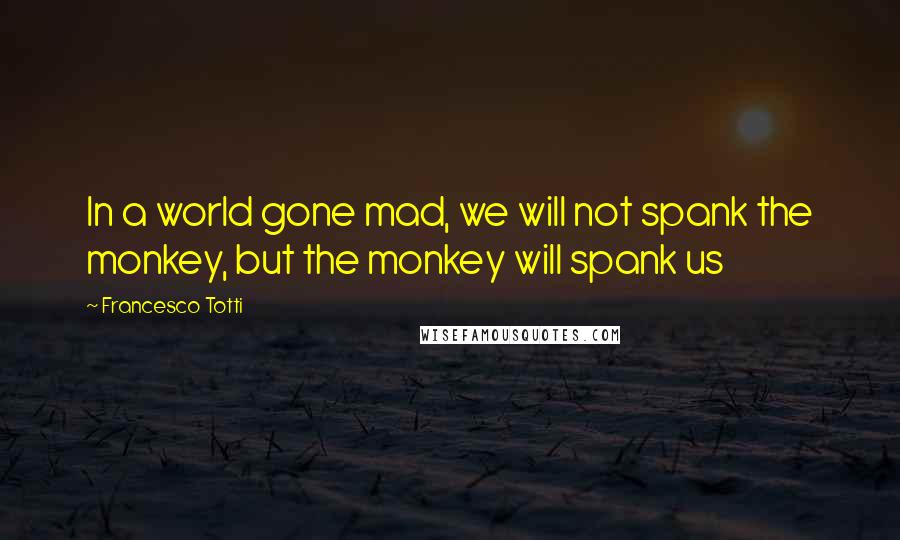 Francesco Totti Quotes: In a world gone mad, we will not spank the monkey, but the monkey will spank us
