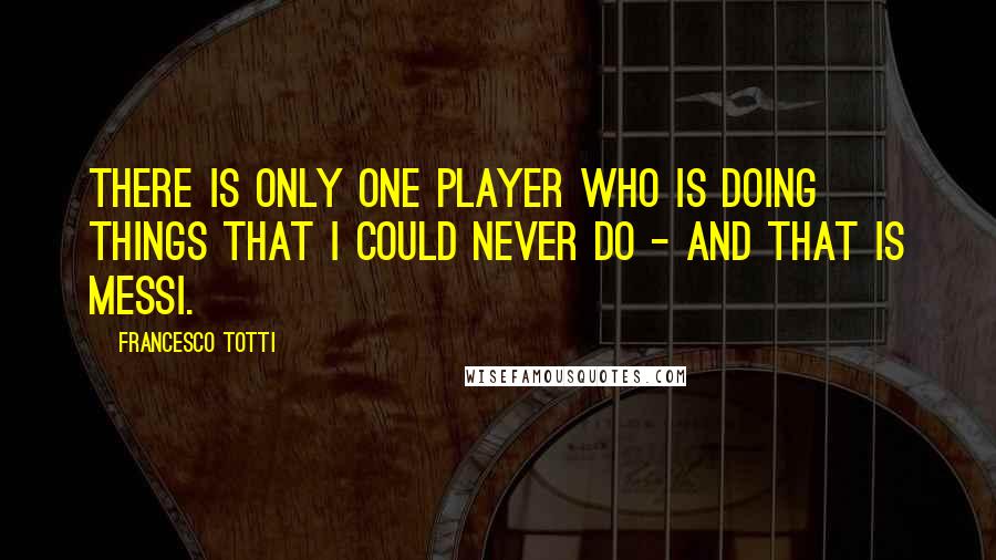 Francesco Totti Quotes: There is only one player who is doing things that I could never do - and that is Messi.