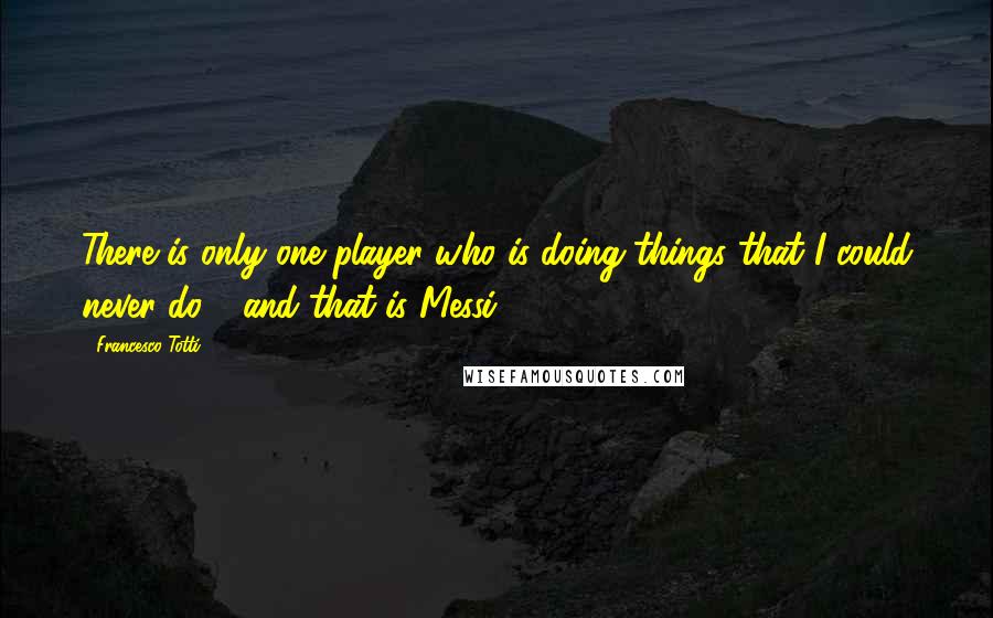 Francesco Totti Quotes: There is only one player who is doing things that I could never do - and that is Messi.