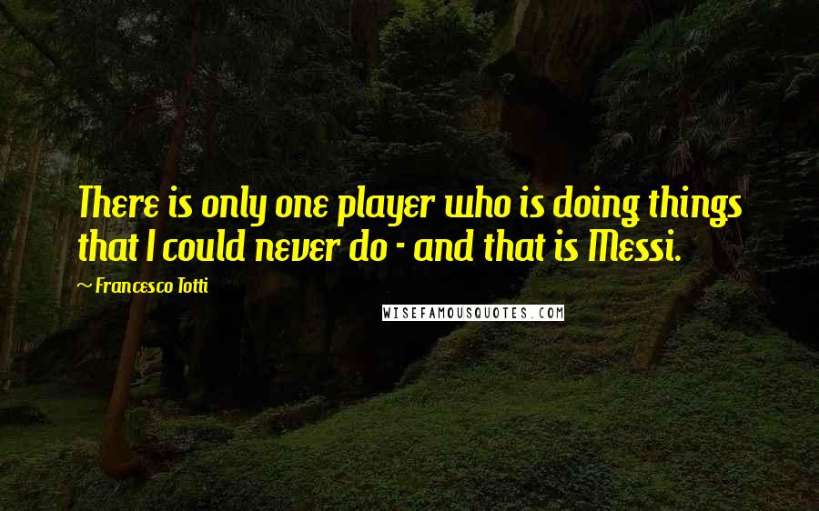 Francesco Totti Quotes: There is only one player who is doing things that I could never do - and that is Messi.