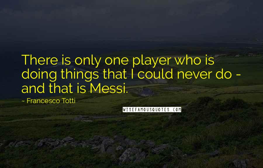Francesco Totti Quotes: There is only one player who is doing things that I could never do - and that is Messi.
