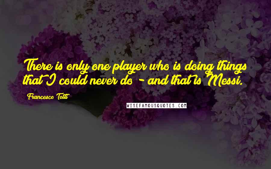 Francesco Totti Quotes: There is only one player who is doing things that I could never do - and that is Messi.