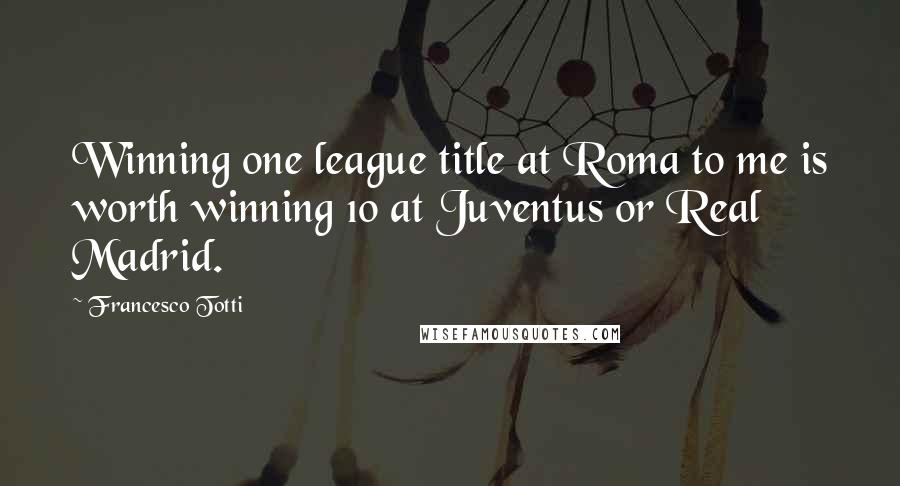 Francesco Totti Quotes: Winning one league title at Roma to me is worth winning 10 at Juventus or Real Madrid.