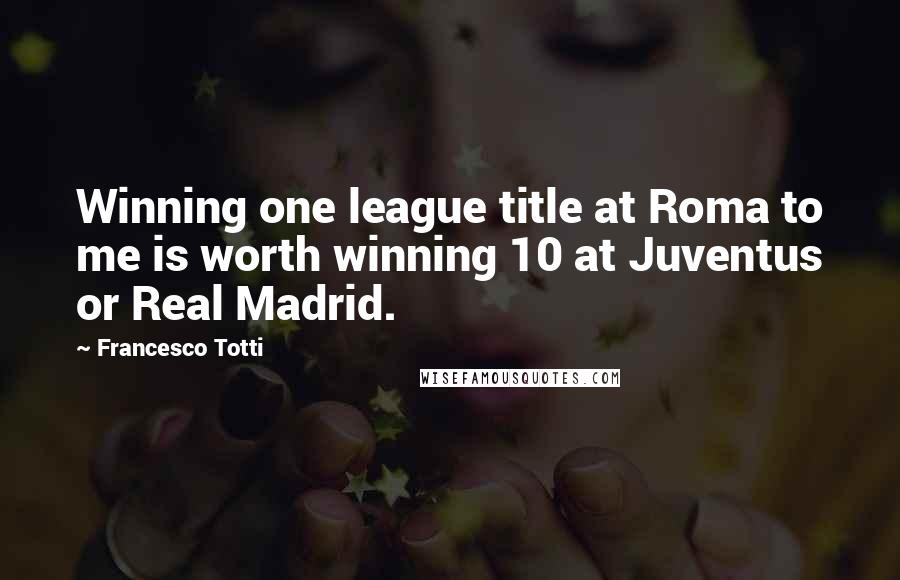 Francesco Totti Quotes: Winning one league title at Roma to me is worth winning 10 at Juventus or Real Madrid.