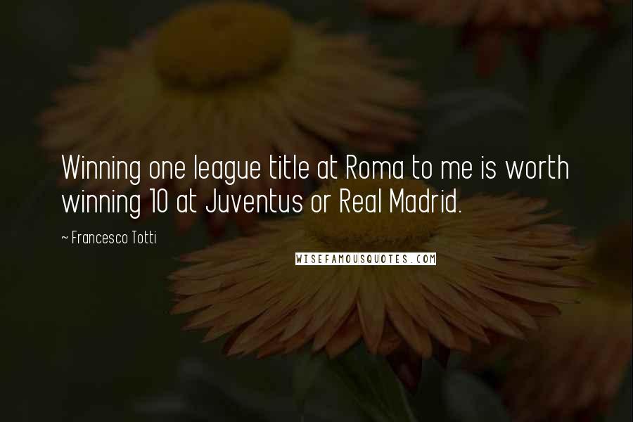 Francesco Totti Quotes: Winning one league title at Roma to me is worth winning 10 at Juventus or Real Madrid.