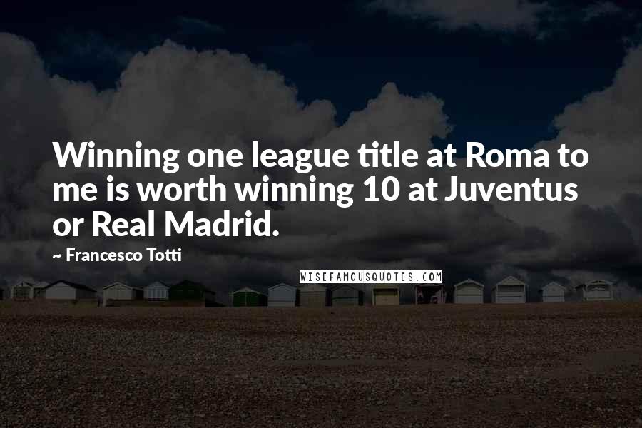 Francesco Totti Quotes: Winning one league title at Roma to me is worth winning 10 at Juventus or Real Madrid.