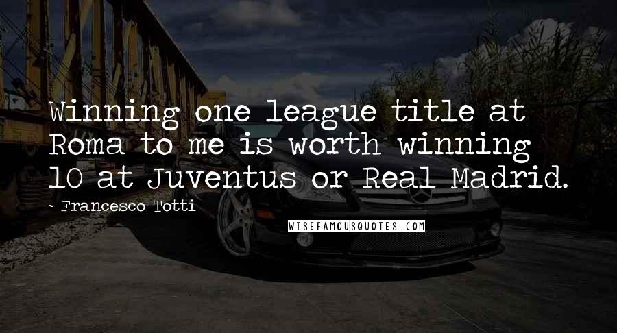 Francesco Totti Quotes: Winning one league title at Roma to me is worth winning 10 at Juventus or Real Madrid.