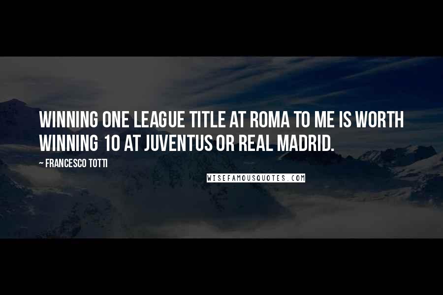 Francesco Totti Quotes: Winning one league title at Roma to me is worth winning 10 at Juventus or Real Madrid.