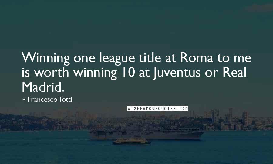 Francesco Totti Quotes: Winning one league title at Roma to me is worth winning 10 at Juventus or Real Madrid.