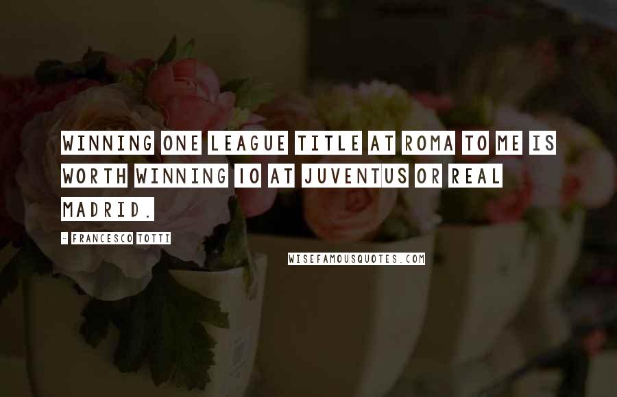 Francesco Totti Quotes: Winning one league title at Roma to me is worth winning 10 at Juventus or Real Madrid.