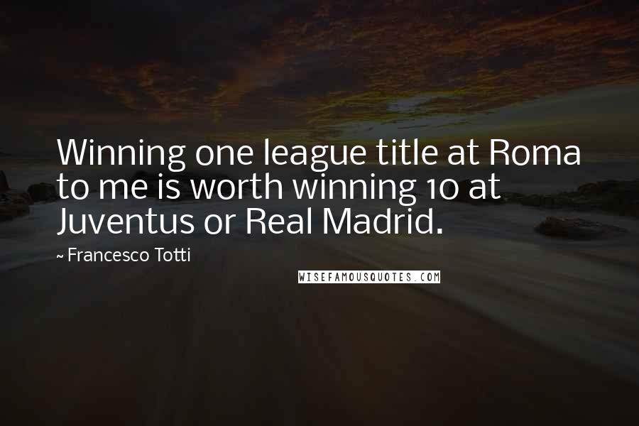 Francesco Totti Quotes: Winning one league title at Roma to me is worth winning 10 at Juventus or Real Madrid.