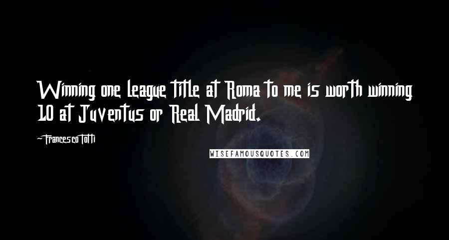 Francesco Totti Quotes: Winning one league title at Roma to me is worth winning 10 at Juventus or Real Madrid.