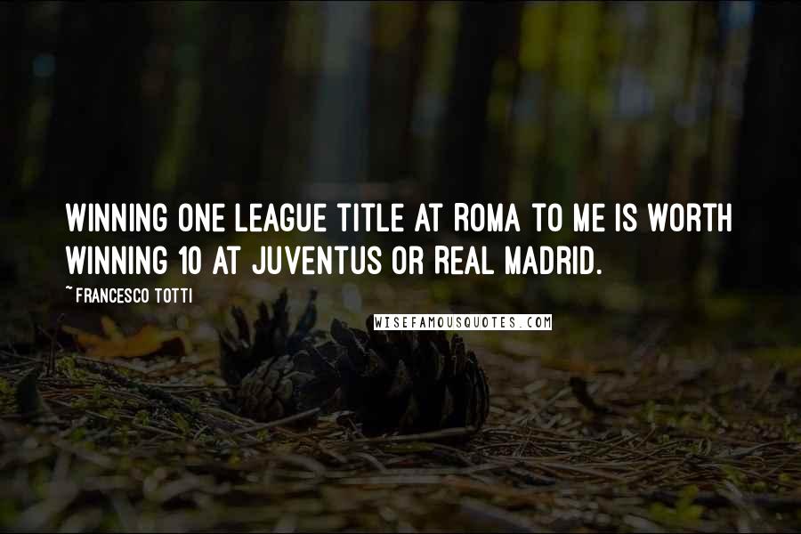 Francesco Totti Quotes: Winning one league title at Roma to me is worth winning 10 at Juventus or Real Madrid.