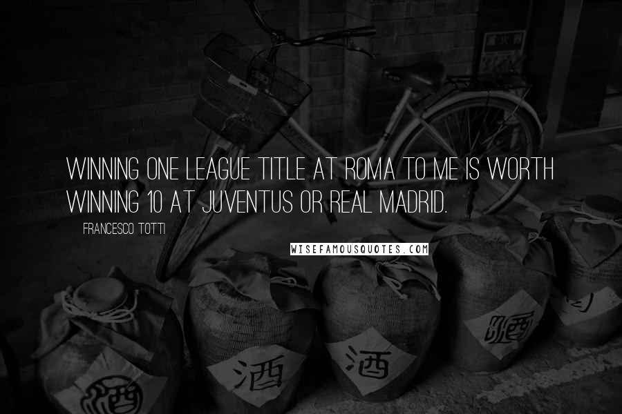 Francesco Totti Quotes: Winning one league title at Roma to me is worth winning 10 at Juventus or Real Madrid.