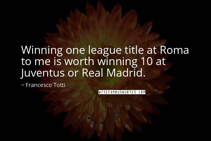 Francesco Totti Quotes: Winning one league title at Roma to me is worth winning 10 at Juventus or Real Madrid.