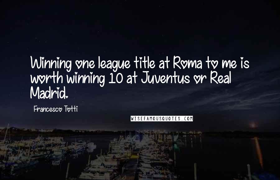 Francesco Totti Quotes: Winning one league title at Roma to me is worth winning 10 at Juventus or Real Madrid.