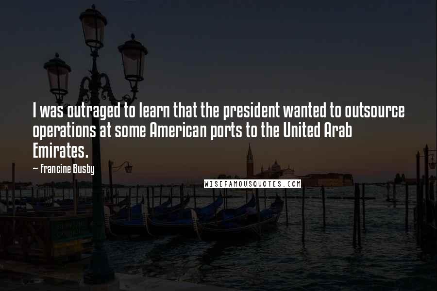 Francine Busby Quotes: I was outraged to learn that the president wanted to outsource operations at some American ports to the United Arab Emirates.