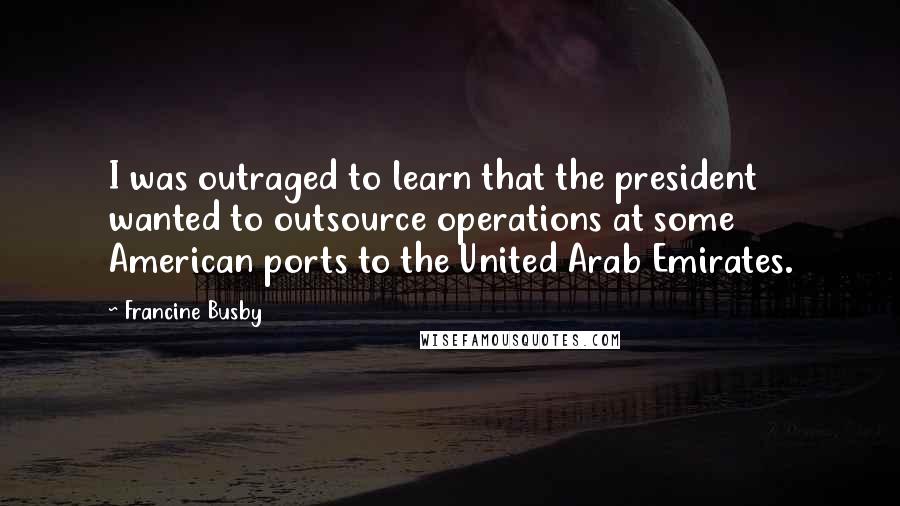 Francine Busby Quotes: I was outraged to learn that the president wanted to outsource operations at some American ports to the United Arab Emirates.