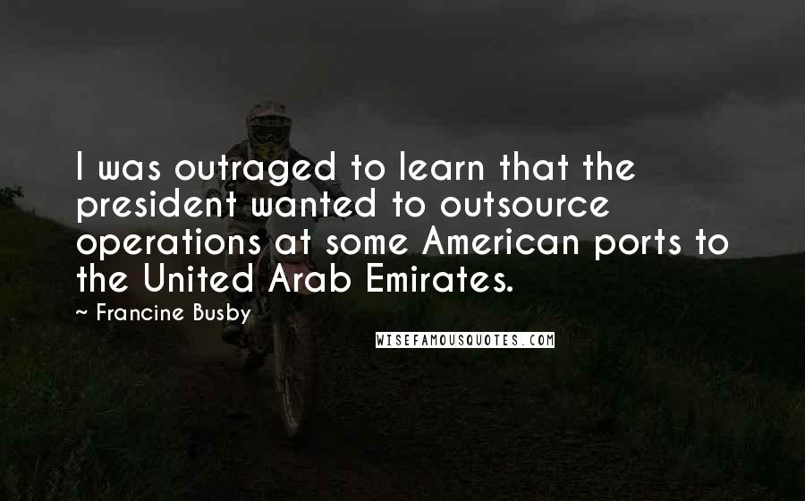 Francine Busby Quotes: I was outraged to learn that the president wanted to outsource operations at some American ports to the United Arab Emirates.