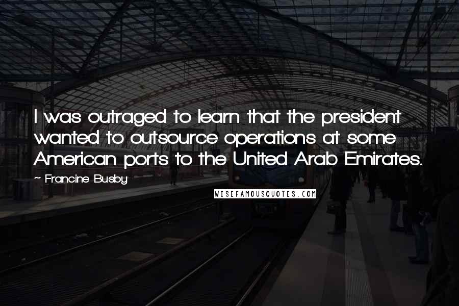 Francine Busby Quotes: I was outraged to learn that the president wanted to outsource operations at some American ports to the United Arab Emirates.
