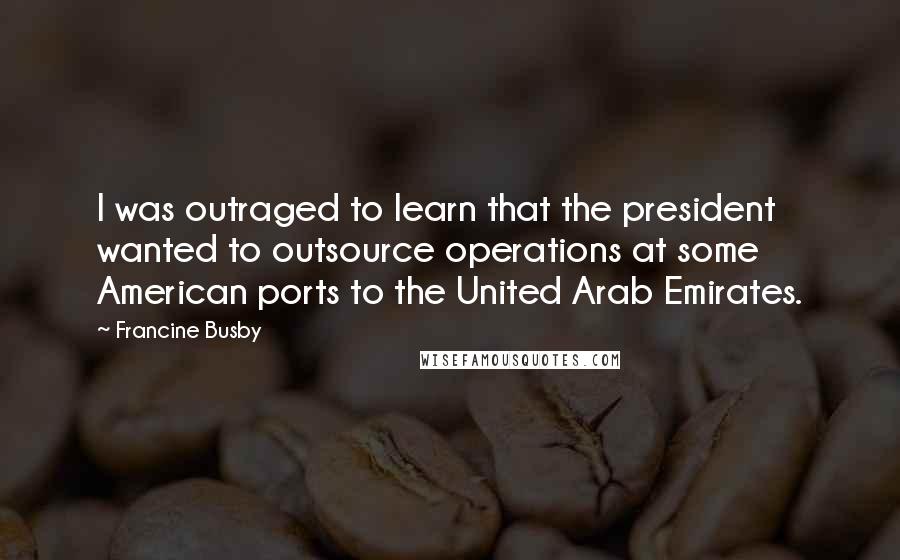 Francine Busby Quotes: I was outraged to learn that the president wanted to outsource operations at some American ports to the United Arab Emirates.