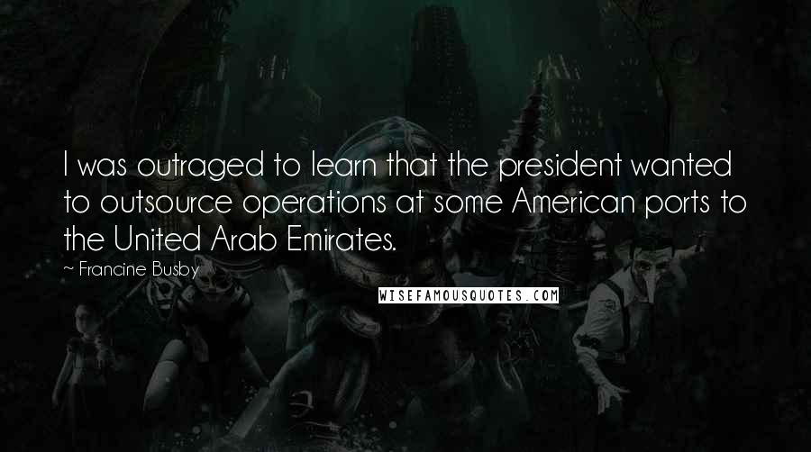 Francine Busby Quotes: I was outraged to learn that the president wanted to outsource operations at some American ports to the United Arab Emirates.