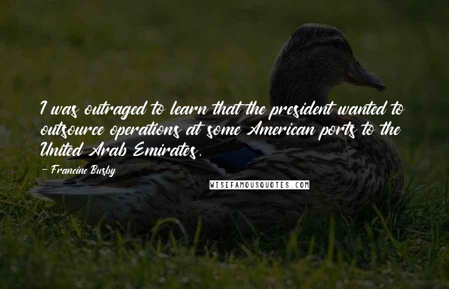 Francine Busby Quotes: I was outraged to learn that the president wanted to outsource operations at some American ports to the United Arab Emirates.