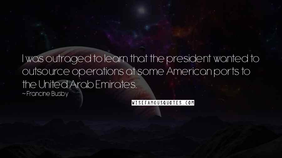 Francine Busby Quotes: I was outraged to learn that the president wanted to outsource operations at some American ports to the United Arab Emirates.