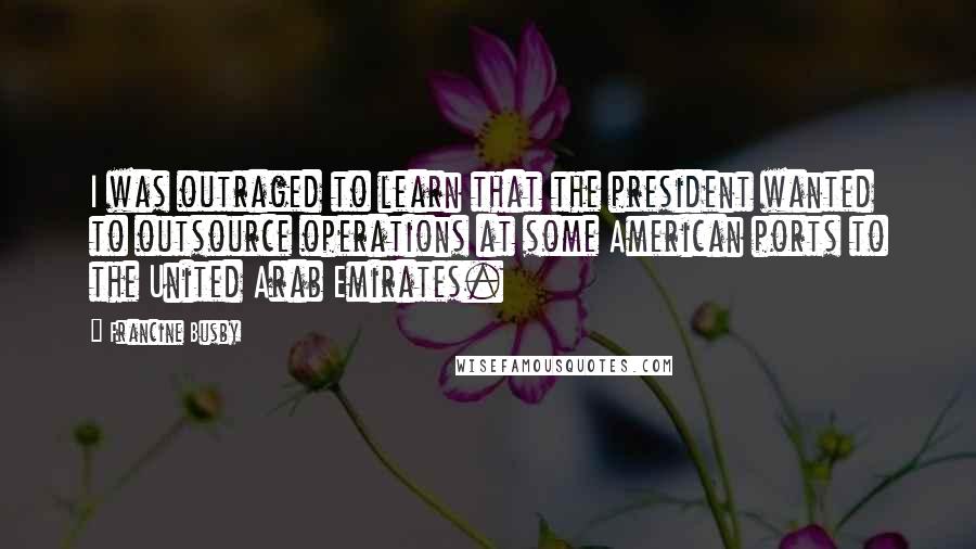 Francine Busby Quotes: I was outraged to learn that the president wanted to outsource operations at some American ports to the United Arab Emirates.