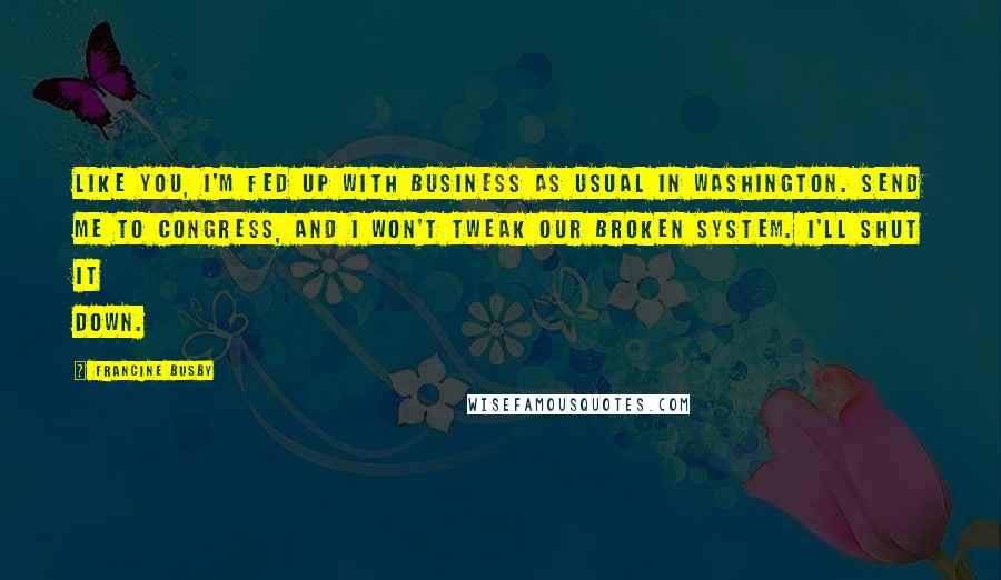 Francine Busby Quotes: Like you, I'm fed up with business as usual in Washington. Send me to Congress, and I won't tweak our broken system. I'll shut it down.