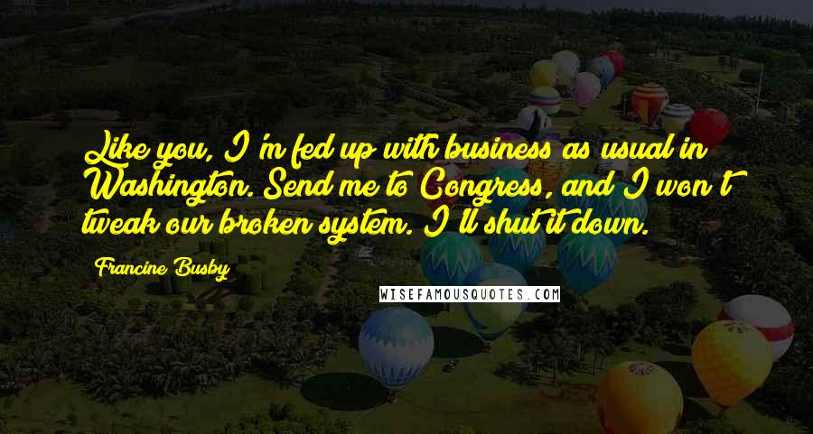 Francine Busby Quotes: Like you, I'm fed up with business as usual in Washington. Send me to Congress, and I won't tweak our broken system. I'll shut it down.