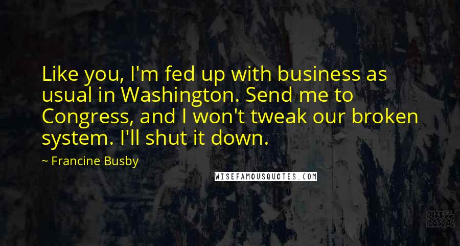 Francine Busby Quotes: Like you, I'm fed up with business as usual in Washington. Send me to Congress, and I won't tweak our broken system. I'll shut it down.