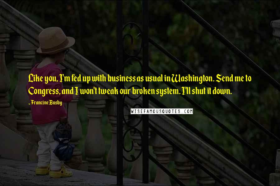 Francine Busby Quotes: Like you, I'm fed up with business as usual in Washington. Send me to Congress, and I won't tweak our broken system. I'll shut it down.