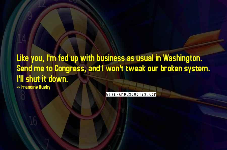 Francine Busby Quotes: Like you, I'm fed up with business as usual in Washington. Send me to Congress, and I won't tweak our broken system. I'll shut it down.