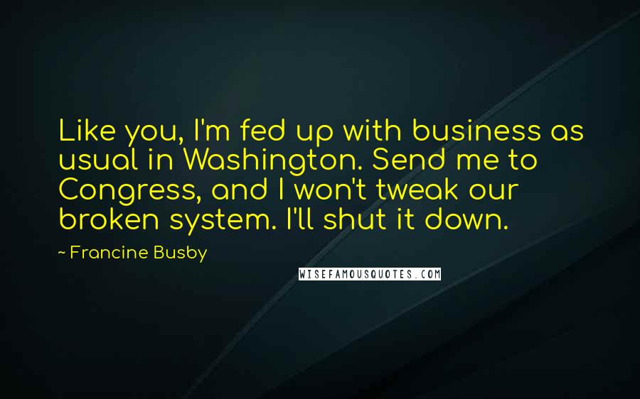 Francine Busby Quotes: Like you, I'm fed up with business as usual in Washington. Send me to Congress, and I won't tweak our broken system. I'll shut it down.