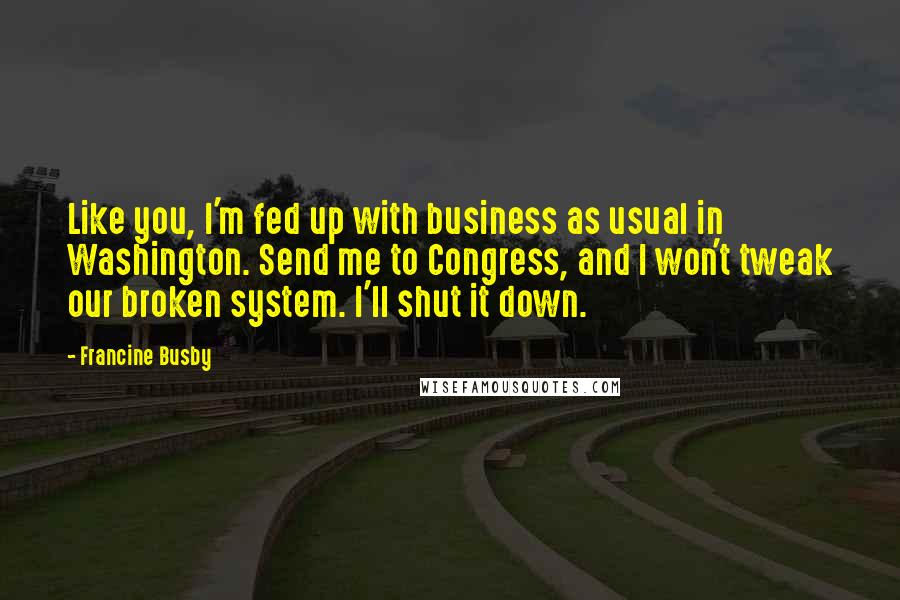 Francine Busby Quotes: Like you, I'm fed up with business as usual in Washington. Send me to Congress, and I won't tweak our broken system. I'll shut it down.