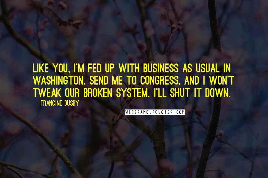 Francine Busby Quotes: Like you, I'm fed up with business as usual in Washington. Send me to Congress, and I won't tweak our broken system. I'll shut it down.